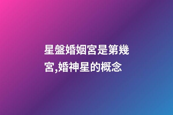 星盤婚姻宮是第幾宮,婚神星的概念-第1張-觀點-玄機派