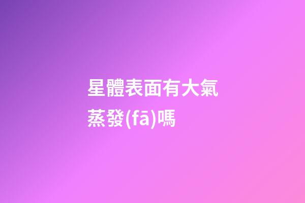 星體表面有大氣蒸發(fā)嗎-第1張-星座運勢-玄機派