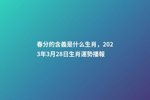 春分的含義是什么生肖，2023年3月28日生肖運勢播報-第1張-觀點-玄機派