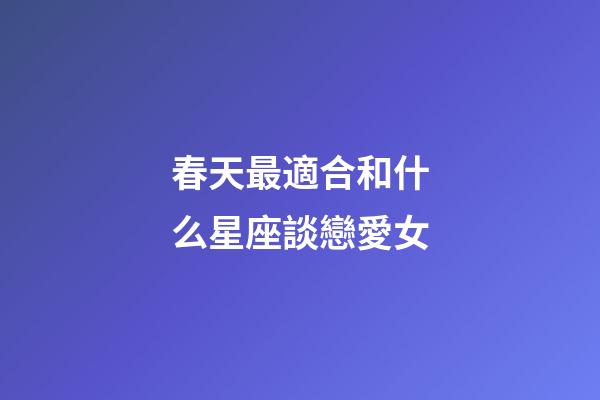 春天最適合和什么星座談戀愛女-第1張-星座運(yùn)勢(shì)-玄機(jī)派