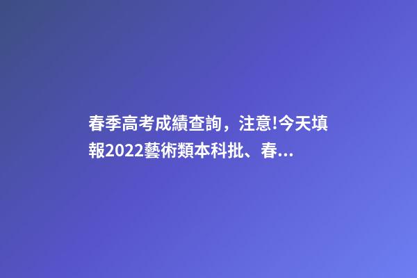 春季高考成績查詢，注意!今天填報2022藝術類本科批、春季高考本科批第2次志愿-第1張-觀點-玄機派