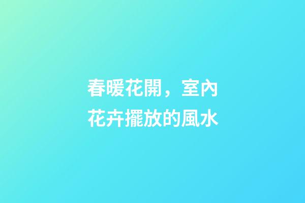 春暖花開，室內花卉擺放的風水