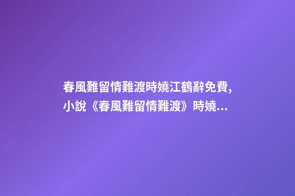 春風難留情難渡時嬈江鶴辭免費,小說《春風難留情難渡》時嬈江鶴辭全文在線閱讀(2022已更新)-第1張-觀點-玄機派