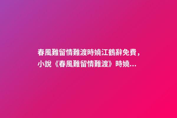 春風難留情難渡時嬈江鶴辭免費，小說《春風難留情難渡》時嬈江鶴辭全文在線閱讀(2022已更新)-第1張-觀點-玄機派