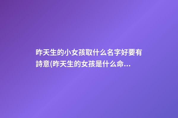 昨天生的小女孩取什么名字好要有詩意(昨天生的女孩是什么命)