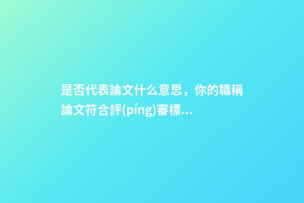 是否代表論文什么意思，你的職稱論文符合評(píng)審標(biāo)準(zhǔn)嗎-第1張-觀點(diǎn)-玄機(jī)派