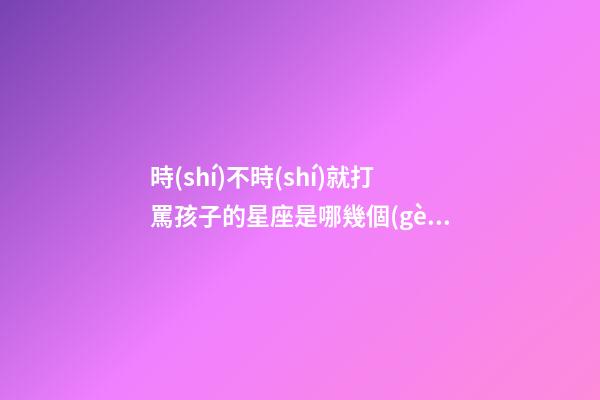 時(shí)不時(shí)就打罵孩子的星座是哪幾個(gè)-第1張-星座運(yùn)勢(shì)-玄機(jī)派