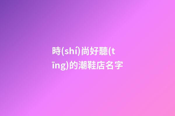 時(shí)尚好聽(tīng)的潮鞋店名字