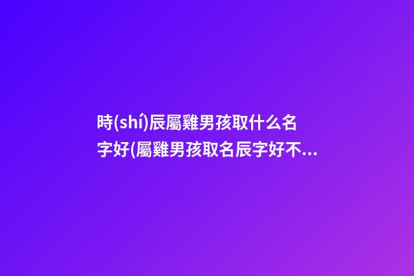 時(shí)辰屬雞男孩取什么名字好(屬雞男孩取名辰字好不好)