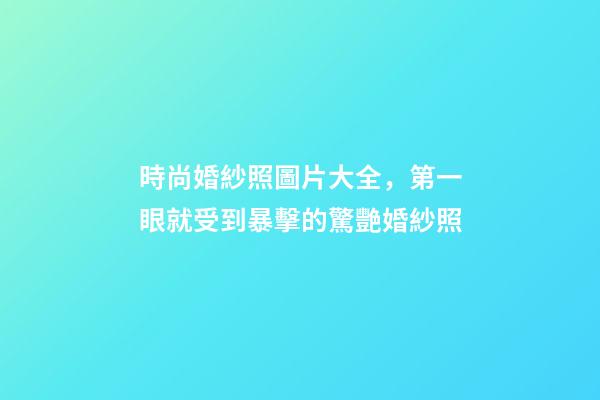 時尚婚紗照圖片大全，第一眼就受到暴擊的驚艷婚紗照-第1張-觀點-玄機派
