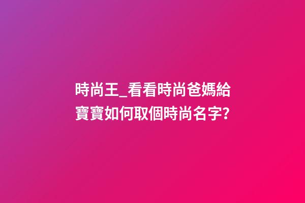 時尚王_看看時尚爸媽給寶寶如何取個時尚名字？-第1張-公司起名-玄機派
