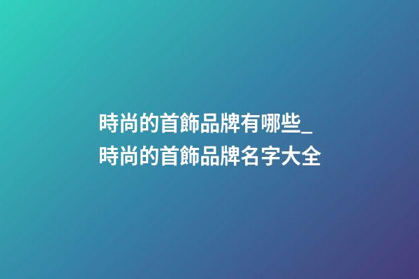 時尚的首飾品牌有哪些_時尚的首飾品牌名字大全-第1張-商標起名-玄機派