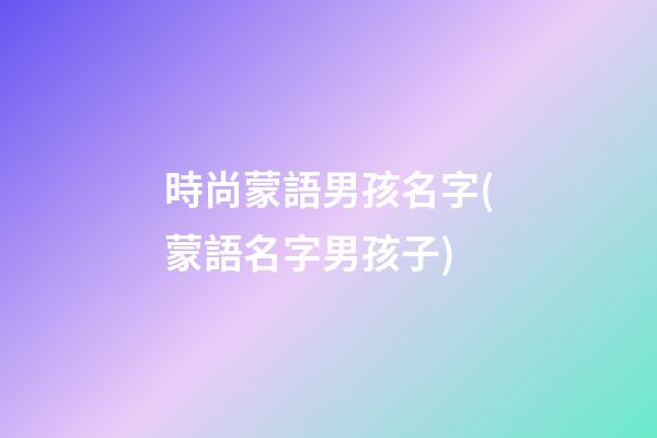 時尚蒙語男孩名字(蒙語名字男孩子)