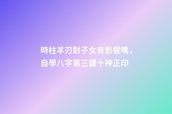 時柱羊刃對子女有影響嗎，自學八字第三課十神正印-第1張-觀點-玄機派
