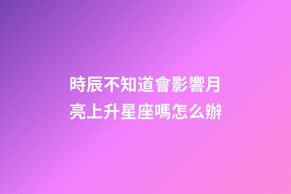 時辰不知道會影響月亮上升星座嗎怎么辦-第1張-星座運勢-玄機派