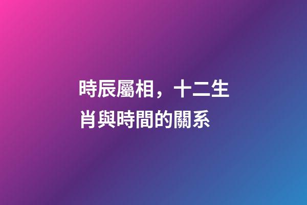 時辰屬相，十二生肖與時間的關系-第1張-觀點-玄機派