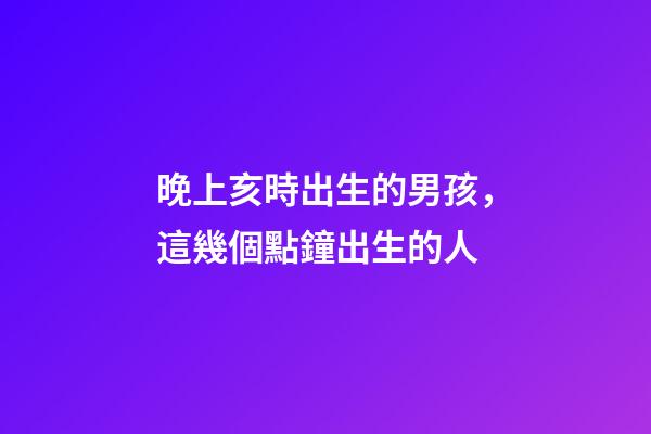 晚上亥時出生的男孩，這幾個點鐘出生的人-第1張-觀點-玄機派