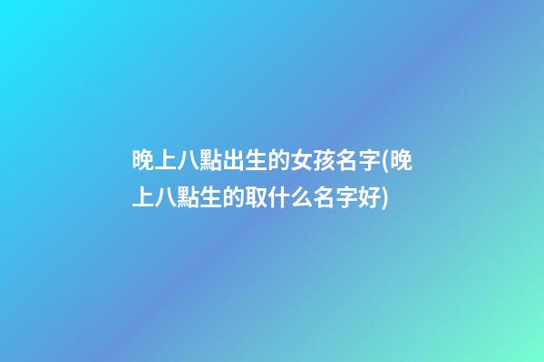 晚上八點出生的女孩名字(晚上八點生的取什么名字好)