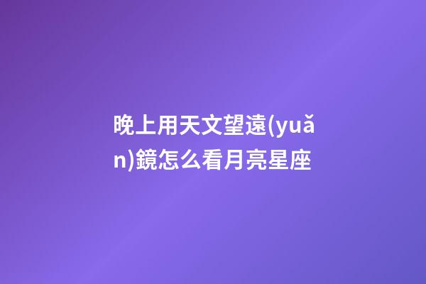 晚上用天文望遠(yuǎn)鏡怎么看月亮星座-第1張-星座運勢-玄機派