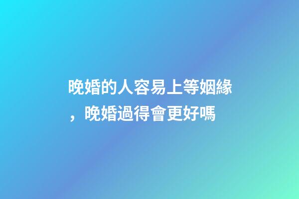 晚婚的人容易上等姻緣，晚婚過得會更好嗎