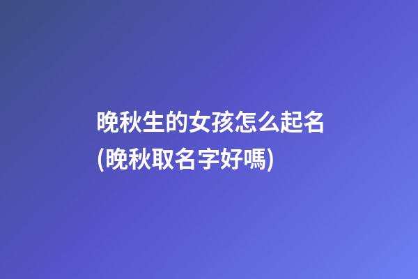 晚秋生的女孩怎么起名(晚秋取名字好嗎)