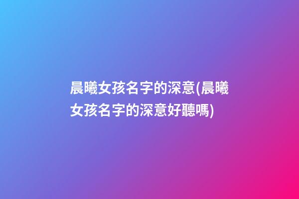 晨曦女孩名字的深意(晨曦女孩名字的深意好聽嗎)