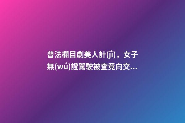 普法欄目劇美人計(jì)，女子無(wú)證駕駛被查竟向交警使美人計(jì)-第1張-觀點(diǎn)-玄機(jī)派