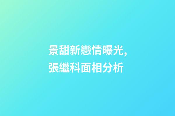 景甜新戀情曝光,張繼科面相分析