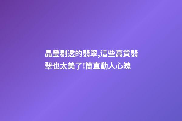 晶瑩剔透的翡翠,這些高貨翡翠也太美了!簡直動人心魄-第1張-觀點-玄機派