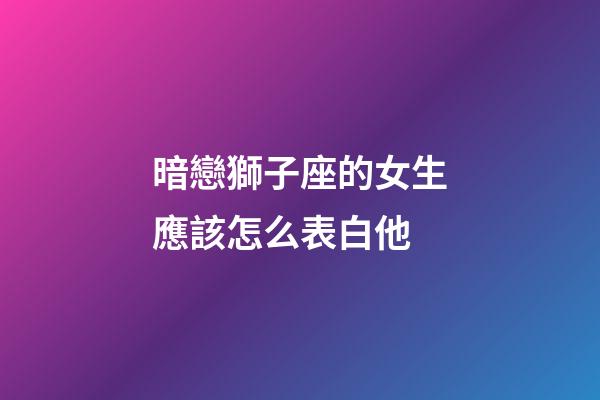 暗戀獅子座的女生應該怎么表白他-第1張-星座運勢-玄機派