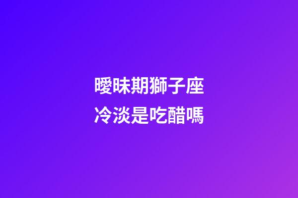 曖昧期獅子座冷淡是吃醋嗎-第1張-星座運勢-玄機派
