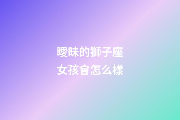 曖昧的獅子座女孩會怎么樣-第1張-星座運勢-玄機派