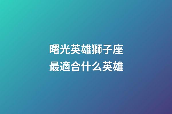 曙光英雄獅子座最適合什么英雄-第1張-星座運勢-玄機派