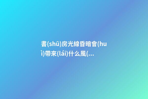 書(shū)房光線昏暗會(huì)帶來(lái)什么風(fēng)水影響（書(shū)房光線不好有沒(méi)有問(wèn)題）