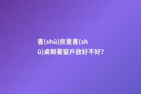 書(shū)房里書(shū)桌朝著窗戶放好不好？