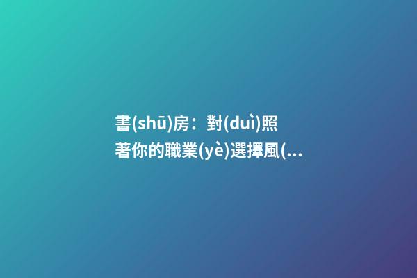 書(shū)房：對(duì)照著你的職業(yè)選擇風(fēng)水朝向入坐、坐定你的事業(yè)興旺發(fā)達(dá)！