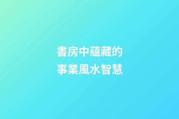 書房中蘊藏的事業風水智慧