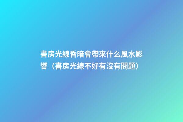 書房光線昏暗會帶來什么風水影響（書房光線不好有沒有問題）
