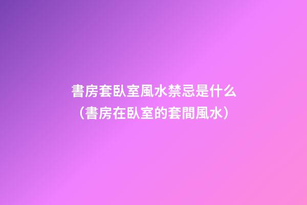 書房套臥室風水禁忌是什么（書房在臥室的套間風水）