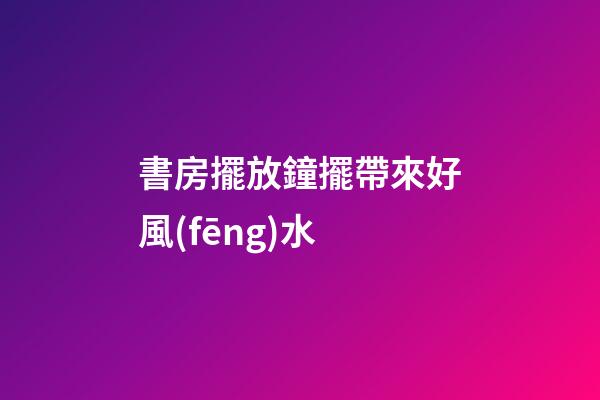 書房擺放鐘擺帶來好風(fēng)水