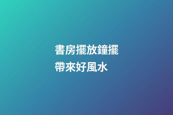 書房擺放鐘擺帶來好風水