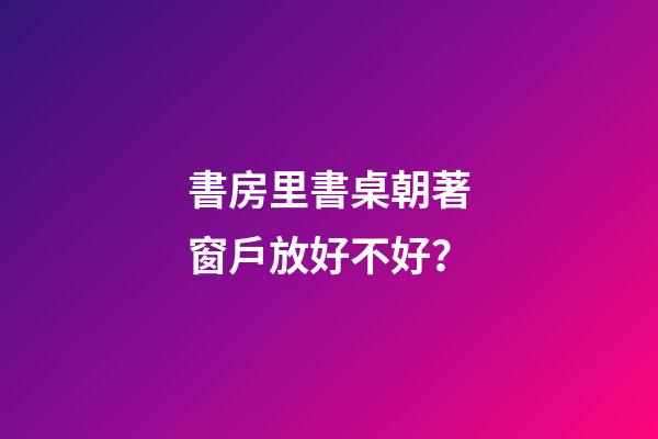 書房里書桌朝著窗戶放好不好？