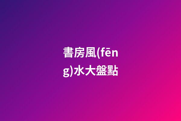 書房風(fēng)水大盤點
