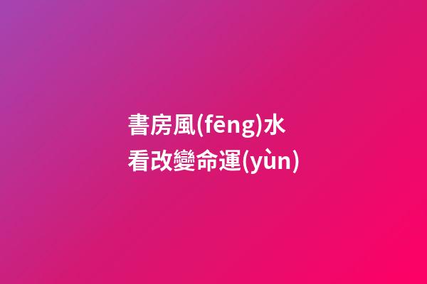 書房風(fēng)水看改變命運(yùn)