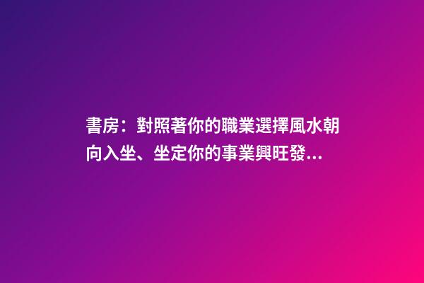 書房：對照著你的職業選擇風水朝向入坐、坐定你的事業興旺發達！