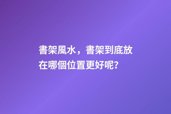 書架風水，書架到底放在哪個位置更好呢？
