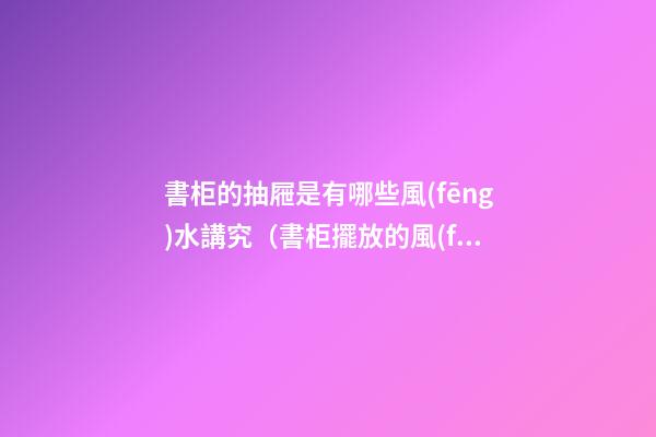 書柜的抽屜是有哪些風(fēng)水講究（書柜擺放的風(fēng)水講究）