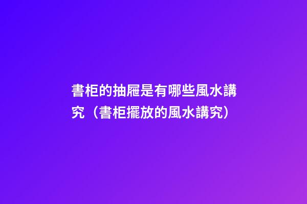 書柜的抽屜是有哪些風水講究（書柜擺放的風水講究）