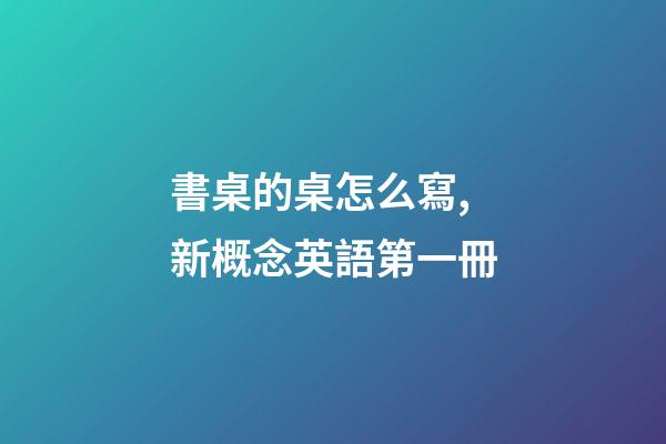 書桌的桌怎么寫,新概念英語第一冊-第1張-觀點-玄機派