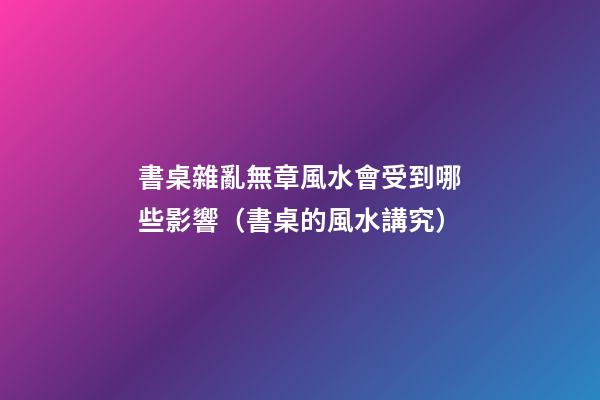 書桌雜亂無章風水會受到哪些影響（書桌的風水講究）